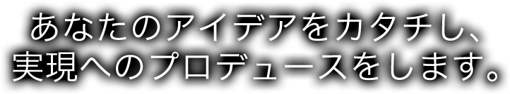 あなたのアイデアをカタチし、実現へのプロデュースをします。